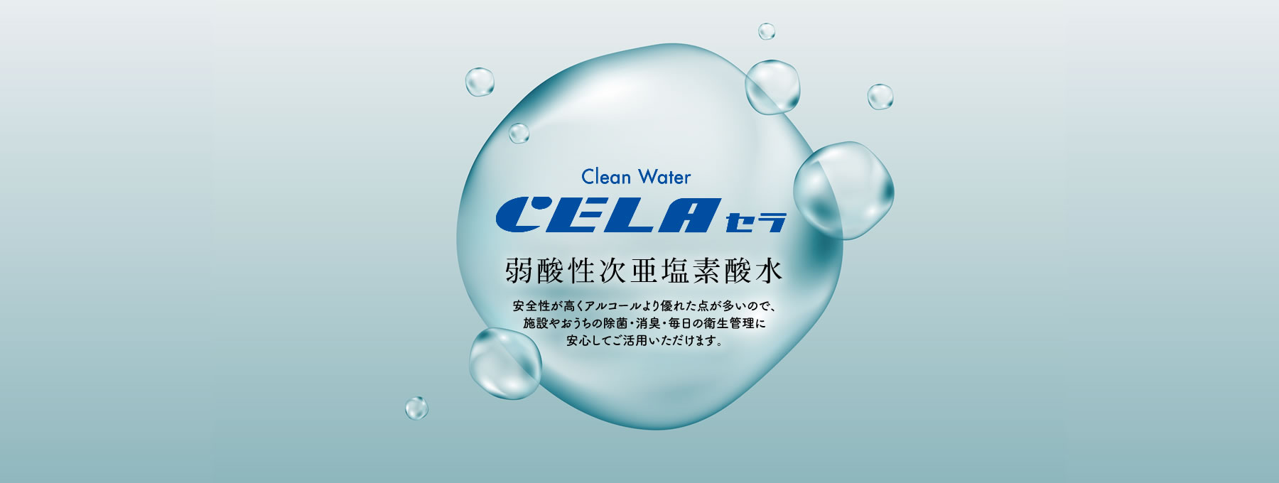 Clean Water CELA セラ 弱酸性次亜塩素酸水 安全性が高くアルコールより優れた点が多いので、施設やおうちの除菌・消臭・毎日の衛生管理に安心してご活用いただけます。