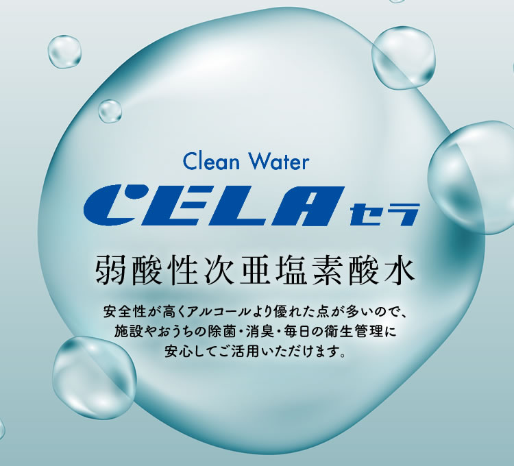 Clean Water CELA セラ 弱酸性次亜塩素酸水 安全性が高くアルコールより優れた点が多いので、施設やおうちの除菌・消臭・毎日の衛生管理に安心してご活用いただけます。