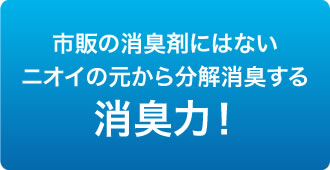 市販の消臭剤にはないニオイの元から分解消臭する消臭力！